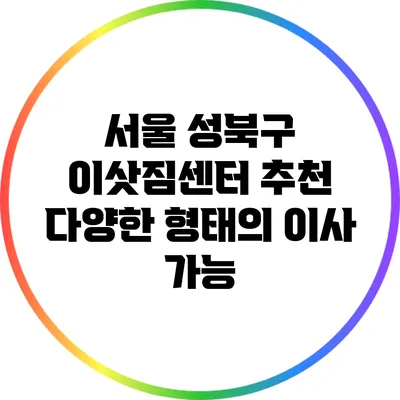 서울 성북구 이삿짐센터 추천: 다양한 형태의 이사 가능