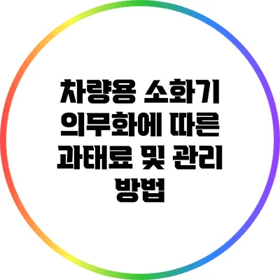 차량용 소화기 의무화에 따른 과태료 및 관리 방법