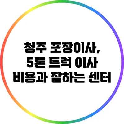 청주 포장이사, 5톤 트럭 이사 비용과 잘하는 센터