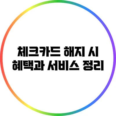 체크카드 해지 시 혜택과 서비스 정리