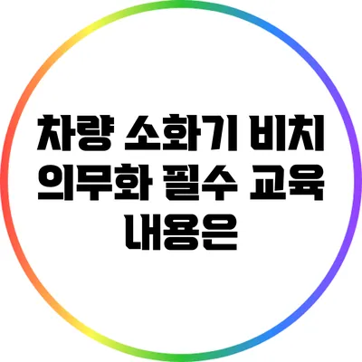차량 소화기 비치 의무화: 필수 교육 내용은?