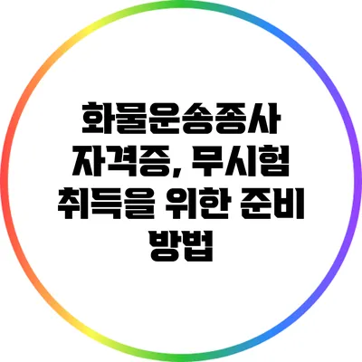 화물운송종사 자격증, 무시험 취득을 위한 준비 방법