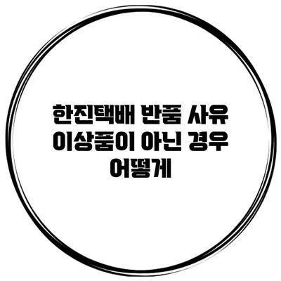 한진택배 반품 사유 이상품이 아닌 경우 어떻게?